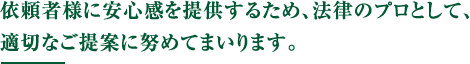 依頼者様に安心感を提供するため、法律のプロとして、適切なご提案に努めてまいります。