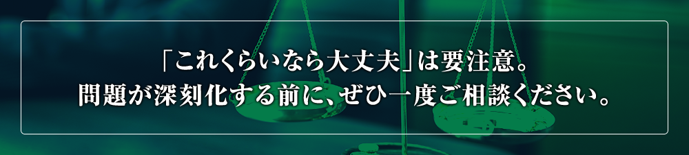 「これくらいなら大丈夫」は要注意。問題が深刻化する前に、ぜひ一度ご相談ください。