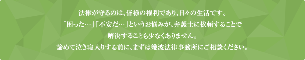 法律が守るのは、皆様の権利であり、日々の生活です。「困った…」「不安だ…」というお悩みが、弁護士に依頼することで解決することも少なくありません。諦めて泣き寝入りする前に、まずは幾波法律事務所にご相談ください。