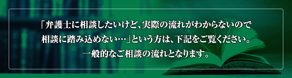 「弁護士に相談したいけど、実際の流れがわからないので相談に踏み込めない…」という方は、下記をご覧ください。一般的なご相談の流れとなります。